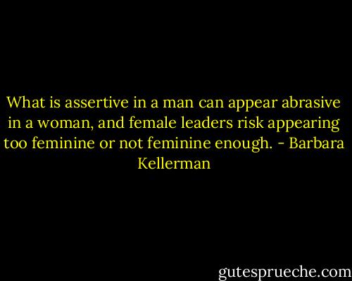What is assertive in a man can appear abrasive in a woman, and female leaders risk appearing too feminine or not feminine enough. - Barbara Kellerman