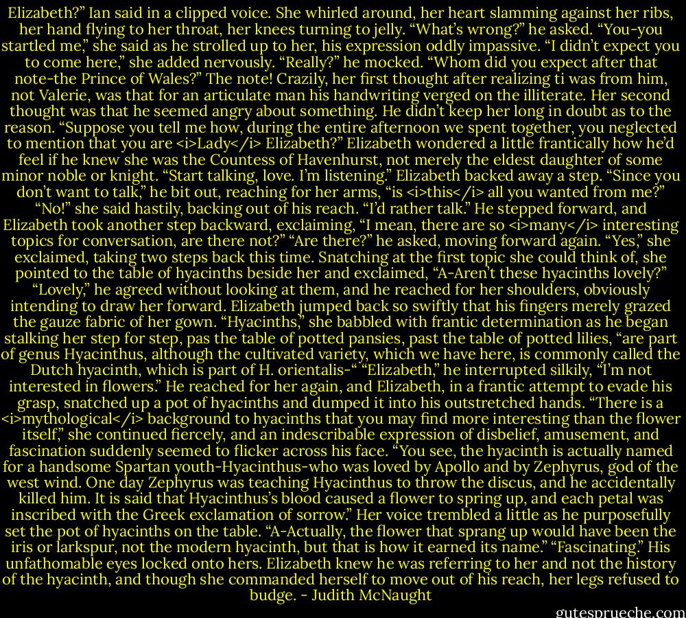 Elizabeth?” Ian said in a clipped voice.<br />She whirled around, her heart slamming against her ribs, her hand flying to her throat, her knees turning to jelly.<br />“What’s wrong?” he asked.<br />“You-you startled me,” she said as he strolled up to her, his expression oddly impassive. “I didn’t expect you to come here,” she added nervously.<br />“Really?” he mocked. “Whom did you expect after that note-the Prince of Wales?”<br />The note! Crazily, her first thought after realizing ti was from him, not Valerie, was that for an articulate man his handwriting verged on the illiterate. Her second thought was that he seemed angry about something. He didn’t keep her long in doubt as to the reason.<br />“Suppose you tell me how, during the entire afternoon we spent together, you neglected to mention that you are <i>Lady</i> Elizabeth?”<br />Elizabeth wondered a little frantically how he’d feel if he knew she was the Countess of Havenhurst, not merely the eldest daughter of some minor noble or knight.<br />“Start talking, love. I’m listening.”<br />Elizabeth backed away a step.<br />“Since you don’t want to talk,” he bit out, reaching for her arms, “is <i>this</i> all you wanted from me?”<br />“No!” she said hastily, backing out of his reach. “I’d rather talk.”<br />He stepped forward, and Elizabeth took another step backward, exclaiming, “I mean, there are so <i>many</i> interesting topics for conversation, are there not?”<br />“Are there?” he asked, moving forward again.<br />“Yes,” she exclaimed, taking two steps back this time. Snatching at the first topic she could think of, she pointed to the table of hyacinths beside her and exclaimed, “A-Aren’t these hyacinths lovely?”<br />“Lovely,” he agreed without looking at them, and he reached for her shoulders, obviously intending to draw her forward.<br />Elizabeth jumped back so swiftly that his fingers merely grazed the gauze fabric of her gown. “Hyacinths,” she babbled with frantic determination as he began stalking her step for step, pas the table of potted pansies, past the table of potted lilies, “are part of genus Hyacinthus, although the cultivated variety, which we have here, is commonly called the Dutch hyacinth, which is part of H. orientalis-“<br />“Elizabeth,” he interrupted silkily, “I’m not interested in flowers.” He reached for her again, and Elizabeth, in a frantic attempt to evade his grasp, snatched up a pot of hyacinths and dumped it into his outstretched hands.<br />“There is a <i>mythological</i> background to hyacinths that you may find more interesting than the flower itself,” she continued fiercely, and an indescribable expression of disbelief, amusement, and fascination suddenly seemed to flicker across his face. “You see, the hyacinth is actually named for a handsome Spartan youth-Hyacinthus-who was loved by Apollo and by Zephyrus, god of the west wind. One day Zephyrus was teaching Hyacinthus to throw the discus, and he accidentally killed him. It is said that Hyacinthus’s blood caused a flower to spring up, and each petal was inscribed with the Greek exclamation of sorrow.” Her voice trembled a little as he purposefully set the pot of hyacinths on the table. “A-Actually, the flower that sprang up would have been the iris or larkspur, not the modern hyacinth, but that is how it earned its name.”<br />“Fascinating.” His unfathomable eyes locked onto hers.<br />Elizabeth knew he was referring to her and not the history of the hyacinth, and though she commanded herself to move out of his reach, her legs refused to budge. - Judith McNaught