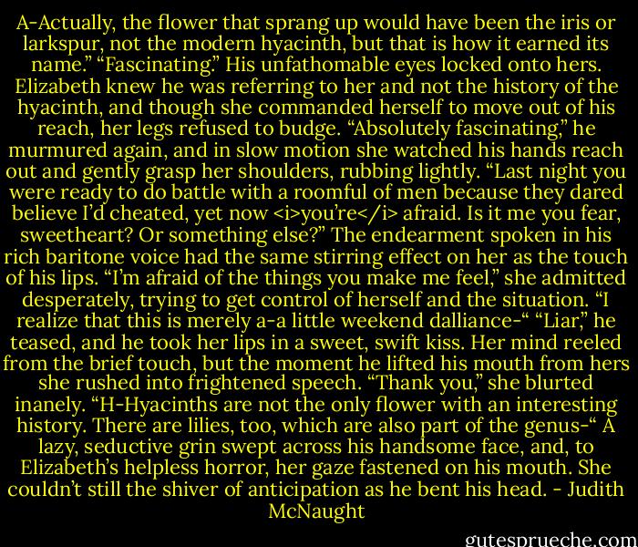 A-Actually, the flower that sprang up would have been the iris or larkspur, not the modern hyacinth, but that is how it earned its name.”<br />“Fascinating.” His unfathomable eyes locked onto hers.<br />Elizabeth knew he was referring to her and not the history of the hyacinth, and though she commanded herself to move out of his reach, her legs refused to budge.<br />“Absolutely fascinating,” he murmured again, and in slow motion she watched his hands reach out and gently grasp her shoulders, rubbing lightly. “Last night you were ready to do battle with a roomful of men because they dared believe I’d cheated, yet now <i>you’re</i> afraid. Is it me you fear, sweetheart? Or something else?”<br />The endearment spoken in his rich baritone voice had the same stirring effect on her as the touch of his lips. “I’m afraid of the things you make me feel,” she admitted desperately, trying to get control of herself and the situation. “I realize that this is merely a-a little weekend dalliance-“<br />“Liar,” he teased, and he took her lips in a sweet, swift kiss. Her mind reeled from the brief touch, but the moment he lifted his mouth from hers she rushed into frightened speech. “Thank you,” she blurted inanely. “H-Hyacinths are not the only flower with an interesting history. There are lilies, too, which are also part of the genus-“<br />A lazy, seductive grin swept across his handsome face, and, to Elizabeth’s helpless horror, her gaze fastened on his mouth. She couldn’t still the shiver of anticipation as he bent his head. - Judith McNaught
