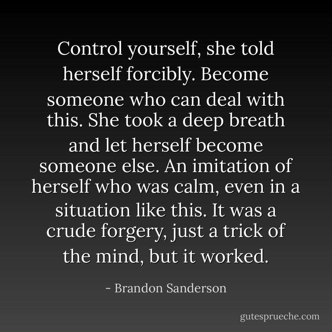 Control yourself, she told herself forcibly. Become someone who can deal with this. She took a deep breath and let herself become someone else. An imitation of herself who was calm, even in a situation like this. It was a crude forgery, just a trick of the mind, but it worked. - Brandon Sanderson