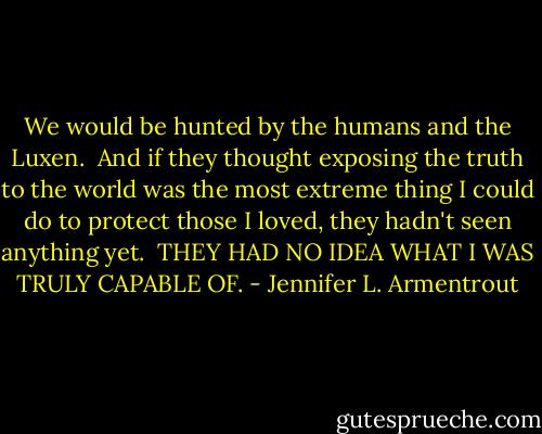 We would be hunted by the humans and the Luxen. <br />And if they thought exposing the truth to the world was the most extreme thing I could do to protect those I loved, they hadn't seen anything yet. <br />THEY HAD NO IDEA WHAT I WAS TRULY CAPABLE OF. - Jennifer L. Armentrout