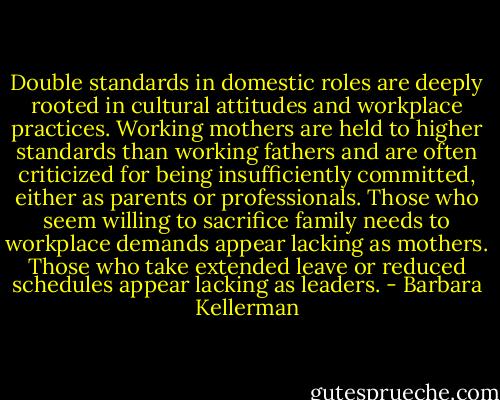 Double standards in domestic roles are deeply rooted in cultural attitudes and workplace practices. Working mothers are held to higher standards than working fathers and are often criticized for being insufficiently committed, either as parents or professionals. Those who seem willing to sacrifice family needs to workplace demands appear lacking as mothers. Those who take extended leave or reduced schedules appear lacking as leaders. - Barbara Kellerman