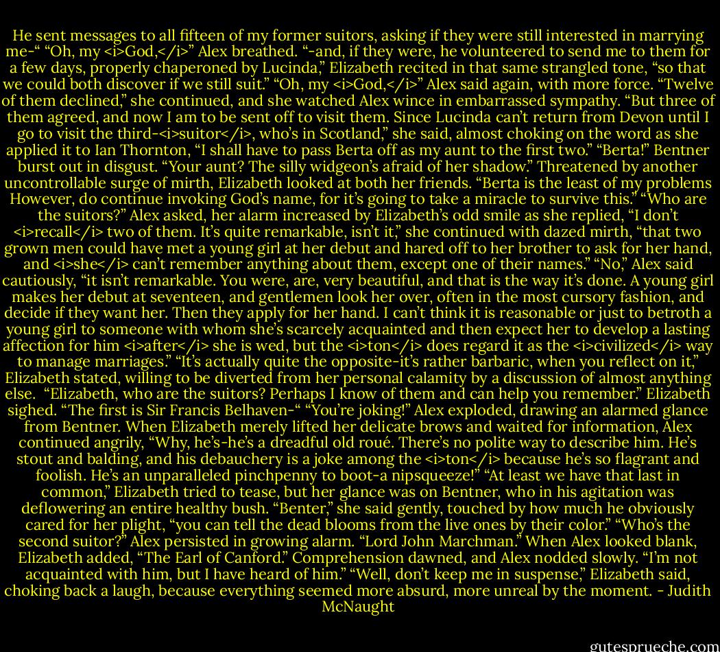 He sent messages to all fifteen of my former suitors, asking if they were still interested in marrying me-“<br />“Oh, my <i>God,</i>” Alex breathed.<br />“-and, if they were, he volunteered to send me to them for a few days, properly chaperoned by Lucinda,” Elizabeth recited in that same strangled tone, “so that we could both discover if we still suit.”<br />“Oh, my <i>God,</i>” Alex said again, with more force.<br />“Twelve of them declined,” she continued, and she watched Alex wince in embarrassed sympathy. “But three of them agreed, and now I am to be sent off to visit them. Since Lucinda can’t return from Devon until I go to visit the third-<i>suitor</i>, who’s in Scotland,” she said, almost choking on the word as she applied it to Ian Thornton, “I shall have to pass Berta off as my aunt to the first two.”<br />“Berta!” Bentner burst out in disgust. “Your aunt? The silly widgeon’s afraid of her shadow.”<br />Threatened by another uncontrollable surge of mirth, Elizabeth looked at both her friends. “Berta is the least of my problems However, do continue invoking God’s name, for it’s going to take a miracle to survive this.”<br />“Who are the suitors?” Alex asked, her alarm increased by Elizabeth’s odd smile as she replied, “I don’t <i>recall</i> two of them. It’s quite remarkable, isn’t it,” she continued with dazed mirth, “that two grown men could have met a young girl at her debut and hared off to her brother to ask for her hand, and <i>she</i> can’t remember anything about them, except one of their names.”<br />“No,” Alex said cautiously, “it isn’t remarkable. You were, are, very beautiful, and that is the way it’s done. A young girl makes her debut at seventeen, and gentlemen look her over, often in the most cursory fashion, and decide if they want her. Then they apply for her hand. I can’t think it is reasonable or just to betroth a young girl to someone with whom she’s scarcely acquainted and then expect her to develop a lasting affection for him <i>after</i> she is wed, but the <i>ton</i> does regard it as the <i>civilized</i> way to manage marriages.”<br />“It’s actually quite the opposite-it’s rather barbaric, when you reflect on it,” Elizabeth stated, willing to be diverted from her personal calamity by a discussion of almost anything else. <br />“Elizabeth, who are the suitors? Perhaps I know of them and can help you remember.”<br />Elizabeth sighed. “The first is Sir Francis Belhaven-“<br />“You’re joking!” Alex exploded, drawing an alarmed glance from Bentner. When Elizabeth merely lifted her delicate brows and waited for information, Alex continued angrily, “Why, he’s-he’s a dreadful old roué. There’s no polite way to describe him. He’s stout and balding, and his debauchery is a joke among the <i>ton</i> because he’s so flagrant and foolish. He’s an unparalleled pinchpenny to boot-a nipsqueeze!”<br />“At least we have that last in common,” Elizabeth tried to tease, but her glance was on Bentner, who in his agitation was deflowering an entire healthy bush. “Benter,” she said gently, touched by how much he obviously cared for her plight, “you can tell the dead blooms from the live ones by their color.”<br />“Who’s the second suitor?” Alex persisted in growing alarm.<br />“Lord John Marchman.” When Alex looked blank, Elizabeth added, “The Earl of Canford.”<br />Comprehension dawned, and Alex nodded slowly. “I’m not acquainted with him, but I have heard of him.”<br />“Well, don’t keep me in suspense,” Elizabeth said, choking back a laugh, because everything seemed more absurd, more unreal by the moment. - Judith McNaught