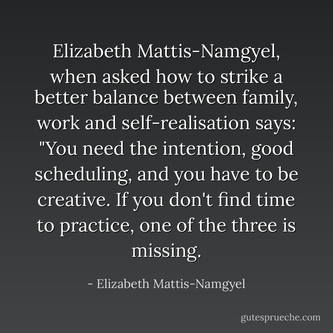 Elizabeth Mattis-Namgyel, when asked how to strike a better balance between family, work and self-realisation says: "You need the intention, good scheduling, and you have to be creative. If you don't find time to practice, one of the three is missing. - Elizabeth Mattis-Namgyel