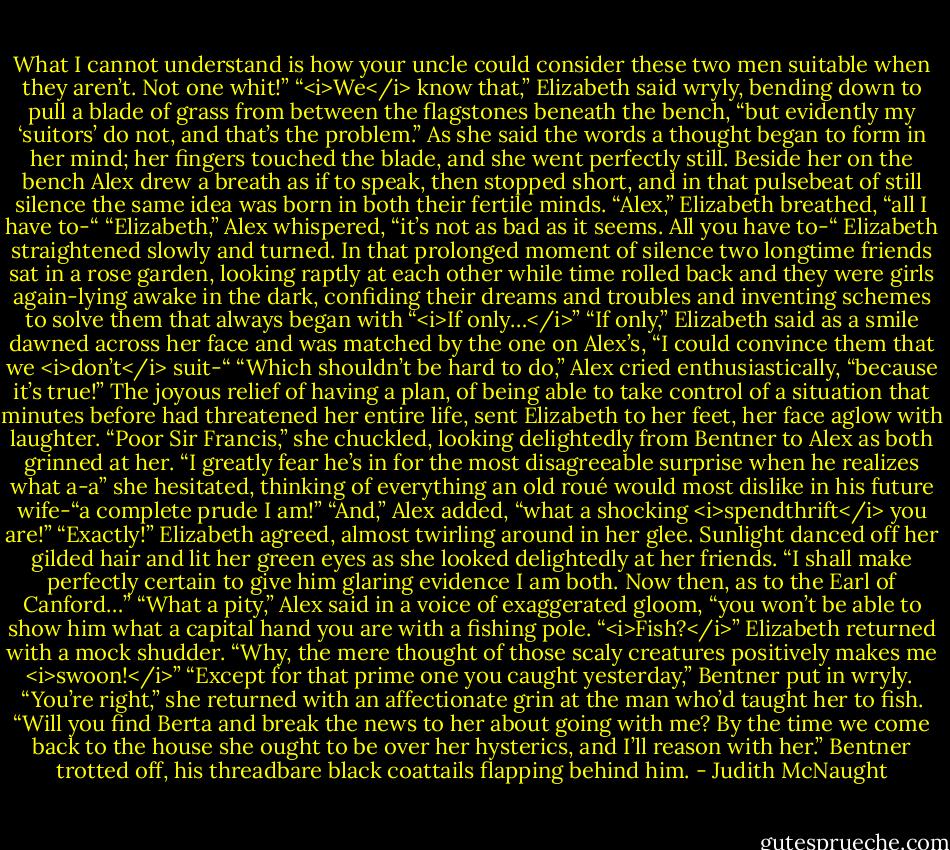 What I cannot understand is how your uncle could consider these two men suitable when they aren’t. Not one whit!”<br />“<i>We</i> know that,” Elizabeth said wryly, bending down to pull a blade of grass from between the flagstones beneath the bench, “but evidently my ‘suitors’ do not, and that’s the problem.” As she said the words a thought began to form in her mind; her fingers touched the blade, and she went perfectly still. Beside her on the bench Alex drew a breath as if to speak, then stopped short, and in that pulsebeat of still silence the same idea was born in both their fertile minds.<br />“Alex,” Elizabeth breathed, “all I have to-“<br />“Elizabeth,” Alex whispered, “it’s not as bad as it seems. All you have to-“<br />Elizabeth straightened slowly and turned.<br />In that prolonged moment of silence two longtime friends sat in a rose garden, looking raptly at each other while time rolled back and they were girls again-lying awake in the dark, confiding their dreams and troubles and inventing schemes to solve them that always began with “<i>If only…</i>”<br />“If only,” Elizabeth said as a smile dawned across her face and was matched by the one on Alex’s, “I could convince them that we <i>don’t</i> suit-“<br />“Which shouldn’t be hard to do,” Alex cried enthusiastically, “because it’s true!”<br />The joyous relief of having a plan, of being able to take control of a situation that minutes before had threatened her entire life, sent Elizabeth to her feet, her face aglow with laughter. “Poor Sir Francis,” she chuckled, looking delightedly from Bentner to Alex as both grinned at her. “I greatly fear he’s in for the most disagreeable surprise when he realizes what a-a” she hesitated, thinking of everything an old roué would most dislike in his future wife-“a complete prude I am!”<br />“And,” Alex added, “what a shocking <i>spendthrift</i> you are!”<br />“Exactly!” Elizabeth agreed, almost twirling around in her glee. Sunlight danced off her gilded hair and lit her green eyes as she looked delightedly at her friends. “I shall make perfectly certain to give him glaring evidence I am both. Now then, as to the Earl of Canford…”<br />“What a pity,” Alex said in a voice of exaggerated gloom, “you won’t be able to show him what a capital hand you are with a fishing pole.<br />“<i>Fish?</i>” Elizabeth returned with a mock shudder. “Why, the mere thought of those scaly creatures positively makes me <i>swoon!</i>”<br />“Except for that prime one you caught yesterday,” Bentner put in wryly. <br />“You’re right,” she returned with an affectionate grin at the man who’d taught her to fish. “Will you find Berta and break the news to her about going with me? By the time we come back to the house she ought to be over her hysterics, and I’ll reason with her.” Bentner trotted off, his threadbare black coattails flapping behind him. - Judith McNaught