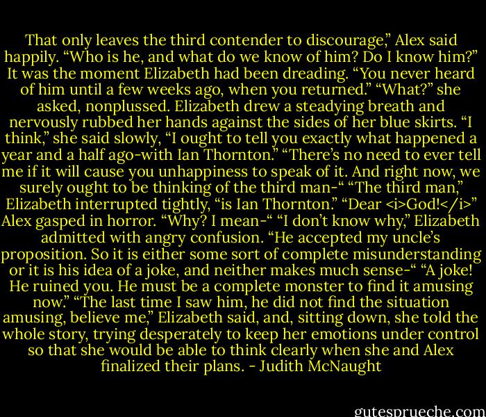 That only leaves the third contender to discourage,” Alex said happily. “Who is he, and what do we know of him? Do I know him?”<br />It was the moment Elizabeth had been dreading. “You never heard of him until a few weeks ago, when you returned.”<br />“What?” she asked, nonplussed.<br />Elizabeth drew a steadying breath and nervously rubbed her hands against the sides of her blue skirts. “I think,” she said slowly, “I ought to tell you exactly what happened a year and a half ago-with Ian Thornton.”<br />“There’s no need to ever tell me if it will cause you unhappiness to speak of it. And right now, we surely ought to be thinking of the third man-“<br />“The third man,” Elizabeth interrupted tightly, “is Ian Thornton.”<br />“Dear <i>God!</i>” Alex gasped in horror. “Why? I mean-“<br />“I don’t know why,” Elizabeth admitted with angry confusion. “He accepted my uncle’s proposition. So it is either some sort of complete misunderstanding or it is his idea of a joke, and neither makes much sense-“<br />“A joke! He ruined you. He must be a complete monster to find it amusing now.”<br />“The last time I saw him, he did not find the situation amusing, believe me,” Elizabeth said, and, sitting down, she told the whole story, trying desperately to keep her emotions under control so that she would be able to think clearly when she and Alex finalized their plans. - Judith McNaught