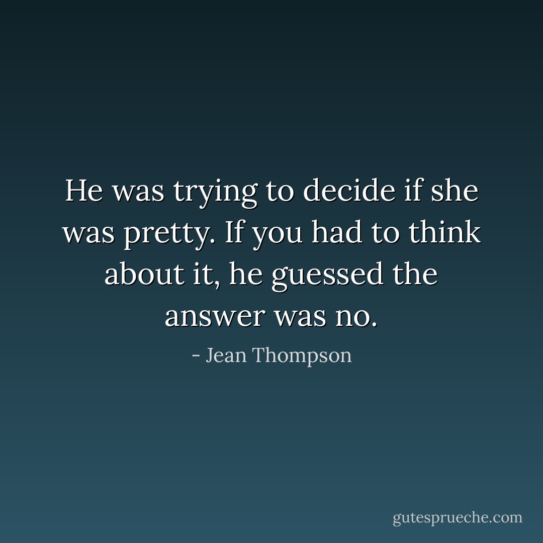 He was trying to decide if she was pretty. If you had to think about it, he guessed the answer was no. - Jean Thompson