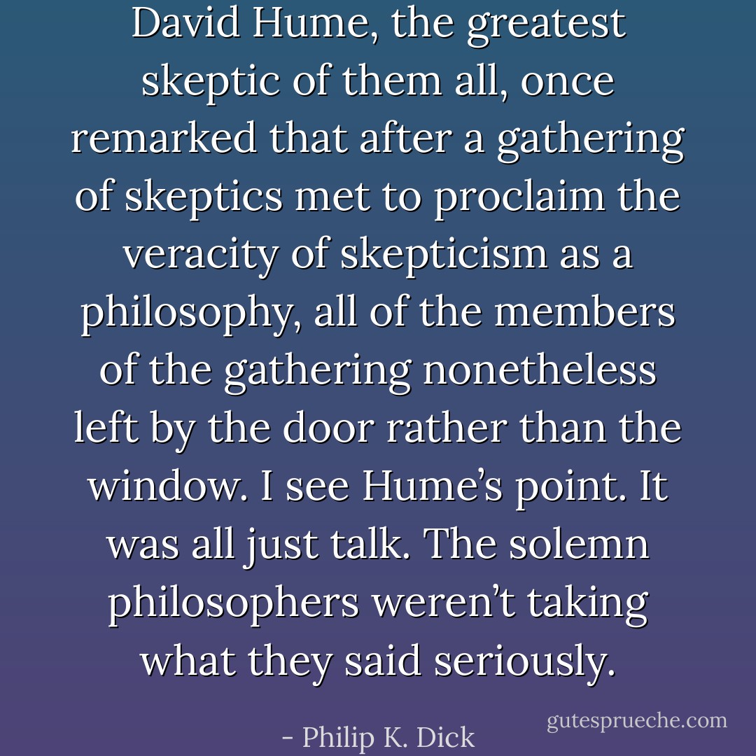 David Hume, the great­est skep­tic of them all, once remarked that after a gath­er­ing of skep­tics met to pro­claim the verac­i­ty of skep­ti­cism as a phi­los­o­phy, all of the mem­bers of the gath­er­ing nonethe­less left by the door rather than the win­dow. I see Hume’s point. It was all just talk. The solemn philoso­phers weren’t tak­ing what they said seri­ous­ly. - Philip K. Dick