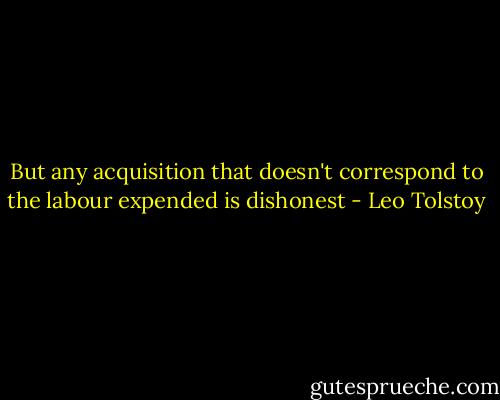 But any acquisition that doesn't correspond to the labour expended is dishonest - Leo Tolstoy