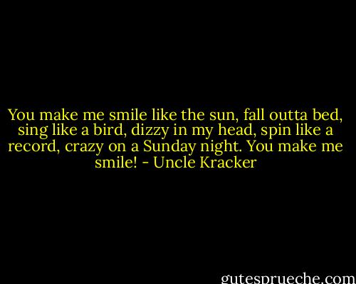 You make me smile like the sun, fall outta bed, sing like a bird, dizzy in my head, spin like a record, crazy on a Sunday night. You make me smile! - Uncle Kracker