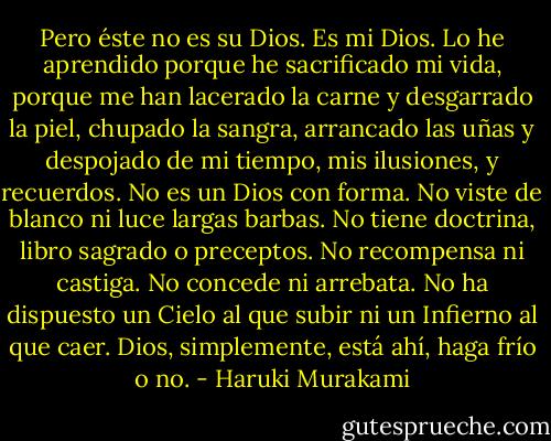 Pero éste no es su Dios. Es mi Dios. Lo he aprendido porque he sacrificado mi vida, porque me han lacerado la carne y desgarrado la piel, chupado la sangra, arrancado las uñas y despojado de mi tiempo, mis ilusiones, y recuerdos. No es un Dios con forma. No viste de blanco ni luce largas barbas. No tiene doctrina, libro sagrado o preceptos. No recompensa ni castiga. No concede ni arrebata. No ha dispuesto un Cielo al que subir ni un Infierno al que caer. Dios, simplemente, está ahí, haga frío o no. - Haruki Murakami