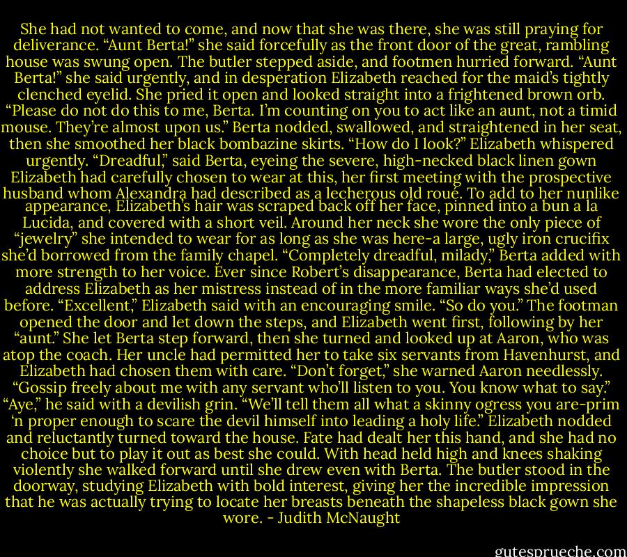 She had not wanted to come, and now that she was there, she was still praying for deliverance.<br />“Aunt Berta!” she said forcefully as the front door of the great, rambling house was swung open. The butler stepped aside, and footmen hurried forward. “Aunt Berta!” she said urgently, and in desperation Elizabeth reached for the maid’s tightly clenched eyelid. She pried it open and looked straight into a frightened brown orb. “Please do not do this to me, Berta. I’m counting on you to act like an aunt, not a timid mouse. They’re almost upon us.”<br />Berta nodded, swallowed, and straightened in her seat, then she smoothed her black bombazine skirts.<br />“How do I look?” Elizabeth whispered urgently.<br />“Dreadful,” said Berta, eyeing the severe, high-necked black linen gown Elizabeth had carefully chosen to wear at this, her first meeting with the prospective husband whom Alexandra had described as a lecherous old roué. To add to her nunlike appearance, Elizabeth’s hair was scraped back off her face, pinned into a bun a la Lucida, and covered with a short veil. Around her neck she wore the only piece of “jewelry” she intended to wear for as long as she was here-a large, ugly iron crucifix she’d borrowed from the family chapel.<br />“Completely dreadful, milady,” Berta added with more strength to her voice. Ever since Robert’s disappearance, Berta had elected to address Elizabeth as her mistress instead of in the more familiar ways she’d used before.<br />“Excellent,” Elizabeth said with an encouraging smile. “So do you.”<br />The footman opened the door and let down the steps, and Elizabeth went first, following by her “aunt.” She let Berta step forward, then she turned and looked up at Aaron, who was atop the coach. Her uncle had permitted her to take six servants from Havenhurst, and Elizabeth had chosen them with care. “Don’t forget,” she warned Aaron needlessly. “Gossip freely about me with any servant who’ll listen to you. You know what to say.”<br />“Aye,” he said with a devilish grin. “We’ll tell them all what a skinny ogress you are-prim ‘n proper enough to scare the devil himself into leading a holy life.”<br />Elizabeth nodded and reluctantly turned toward the house. Fate had dealt her this hand, and she had no choice but to play it out as best she could. With head held high and knees shaking violently she walked forward until she drew even with Berta. The butler stood in the doorway, studying Elizabeth with bold interest, giving her the incredible impression that he was actually trying to locate her breasts beneath the shapeless black gown she wore. - Judith McNaught
