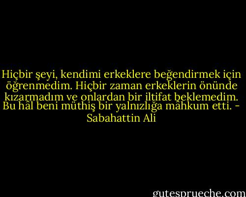 Hiçbir şeyi, kendimi erkeklere beğendirmek için öğrenmedim. Hiçbir zaman erkeklerin önünde kızarmadım ve onlardan bir iltifat beklemedim. Bu hâl beni müthiş bir yalnızlığa mâhkum etti. - Sabahattin Ali