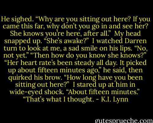 He sighed. “Why are you sitting out here? If you came this far, why don’t you go in and see her? She knows you’re here, after all.” <br />My head snapped up. “She’s awake?” <br />I watched Darren turn to look at me, a sad smile on his lips. “No, not yet.”<br />“Then how do you know she knows?” <br />“Her heart rate’s been steady all day. It picked up about fifteen minutes ago,” he said, then quirked his brow. “How long have you been sitting out here?” <br />I stared up at him in wide-eyed shock. “About fifteen minutes.” <br />“That’s what I thought. - K.I. Lynn