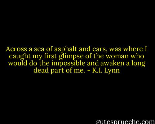 Across a sea of asphalt and cars, was where I caught my first glimpse of the woman who would do the impossible and awaken a long dead part of me. - K.I. Lynn
