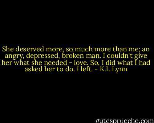 She deserved more, so much more than me; an angry, depressed, broken man. I couldn't give her what she needed - love. So, I did what I had asked her to do. I left. - K.I. Lynn