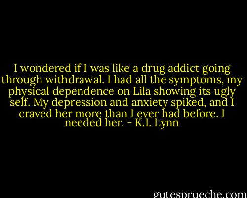 I wondered if I was like a drug addict going through withdrawal. I had all the symptoms, my physical dependence on Lila showing its ugly self.<br />My depression and anxiety spiked, and I craved her more than I ever had before. I needed her. - K.I. Lynn
