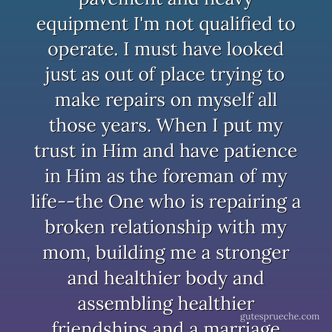 In a real road-construction situation, I would never get out of my car when traffic is backed up, walk over to the foreman of the crew, and ask if I can help make the road so that it all moves more quickly. Yet I found myself doing just that with God in my past when He was trying to repair me. Construction sites have caution cones and broken pavement and heavy equipment I'm not qualified to operate. I must have looked just as out of place trying to make repairs on myself all those years. When I put my trust in Him and have patience in Him as the foreman of my life--the One who is repairing a broken relationship with my mom, building me a stronger and healthier body and assembling healthier friendships and a marriage with a solid foundation--I live a life with much fewer obstructions on my ultimate commute to becoming fearless. And I trust that God has made the plans to finish the good work He has already begun. He will continue constructing the life He knows I'm meant to lead as I travel freely in my journey of "becoming. - Michelle Aguilar
