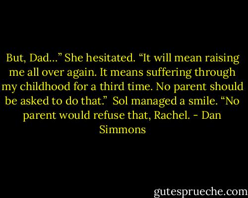 But, Dad…” She hesitated. “It will mean raising me all over again. It means suffering through my childhood for a third time. No parent should be asked to do that.”<br /><br />Sol managed a smile. “No parent would refuse that, Rachel. - Dan Simmons