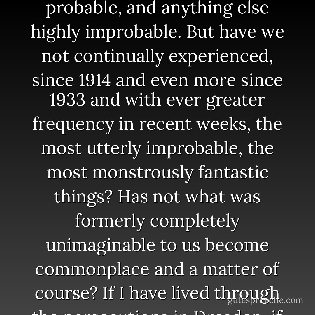March 18...[1945]<br />Brief morning reflection arisen from great love. In fact, the main point after all is that for forty years we have so much loved one another and do love one another; in fact, I am not at all sure at all that all this is going to come to an end. For certain, nothingness--en tant que individual consciousness, and there is the true nothingness--is altogether probable, and anything else highly improbable. But have we not continually experienced, since 1914 and even more since 1933 and with ever greater frequency in recent weeks, the most utterly improbable, the most monstrously fantastic things? Has not what was formerly completely unimaginable to us become commonplace and a matter of course? If I have lived through the persecutions in Dresden, if I have lived through February 13 and these weeks as a refugee--why should I not just as well live (or rather: die) to find the two of us somewhere, Eva and I, with angel wings or in some other droll form? It's not only the word "impossible" that has gone out of circulation, "unimaginable" also has no validity anymore. - Victor Klemperer