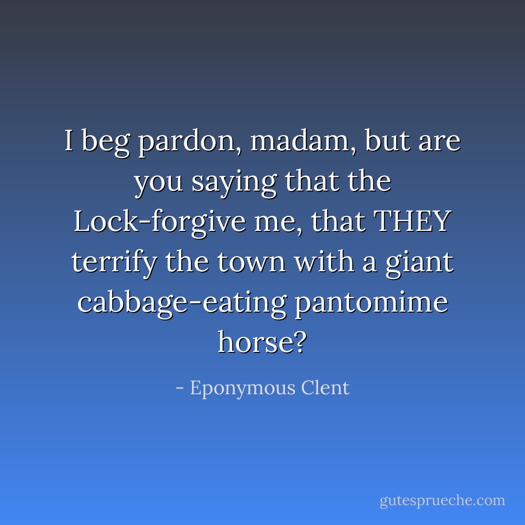I beg pardon, madam, but are you saying that the Lock-forgive me, that THEY terrify the town with a giant cabbage-eating pantomime horse? - Eponymous Clent