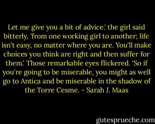 Let me give you a bit of advice.' the girl said bitterly, 'from one working girl to another; life isn't easy, no matter where you are. You'll make choices you think are right and then suffer for them.' Those remarkable eyes flickered. 'So if you're going to be miserable, you might as well go to Antica and be miserable in the shadow of the Torre Cesme. - Sarah J. Maas