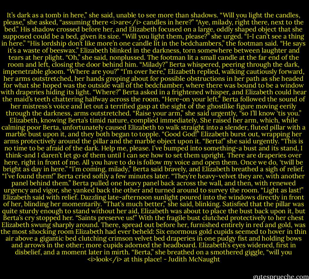 It’s dark as a tomb in here,” she said, unable to see more than shadows. “Will you light the candles, please,” she asked, “assuming there <i>are</i> candles in here?”<br />“Aye, milady, right there, next to the bed.” His shadow crossed before her, and Elizabeth focused on a large, oddly shaped object that she supposed could be a bed, given its size.<br />“Will you light them, please?” she urged. “I-I can’t see a thing in here.”<br />“His lordship don’t like more’n one candle lit in the bedchambers,” the footman said. “He says it’s a waste of beeswax.”<br />Elizabeth blinked in the darkness, torn somewhere between laughter and tears at her plight. “Oh,” she said, nonplussed. The footman lit a small candle at the far end of the room and left, closing the door behind him. “Milady?” Berta whispered, peering through the dark, impenetrable gloom. “Where are you?”<br />“I’m over here,” Elizabeth replied, walking cautiously forward, her arms outstretched, her hands groping about for possible obstructions in her path as she headed for what she hoped was the outside wall of the bedchamber, where there was bound to be a window with draperies hiding its light.<br />“Where?” Berta asked in a frightened whisper, and Elizabeth could hear the maid’s teeth chattering halfway across the room.<br />“Here-on your left.”<br />Berta followed the sound of her mistress’s voice and let out a terrified gasp at the sight of the ghostlike figure moving eerily through the darkness, arms outstretched. “Raise your arm,” she said urgently, “so I’ll know ‘tis you.”<br />Elizabeth, knowing Berta’s timid nature, complied immediately. She raised her arm, which, while calming poor Berta, unfortunately caused Elizabeth to walk straight into a slender, fluted pillar with a marble bust upon it, and they both began to topple. “Good God!” Elizabeth burst out, wrapping her arms protectively around the pillar and the marble object upon it. “Berta!” she said urgently. “This is no time to be afraid of the dark. Help me, please. I’ve bumped into something-a bust and its stand, I think-and I daren’t let go of them until I can see how to set them upright. There are draperies over here, right in front of me. All you have to do is follow my voice and open them. Once we do, ‘twill be bright as day in here.”<br />“I’m coming, milady,” Berta said bravely, and Elizabeth breathed a sigh of relief. “I’ve found them!” Berta cried softly a few minutes later. “They’re heavy-velvet they are, with another panel behind them.” Berta pulled one heavy panel back across the wall, and then, with renewed urgency and vigor, she yanked back the other and turned around to survey the room.<br />“Light as last!” Elizabeth said with relief. Dazzling late-afternoon sunlight poured into the windows directly in front of her, blinding her momentarily. “That’s much better,” she said, blinking. Satisfied that the pillar was quite sturdy enough to stand without her aid, Elizabeth was about to place the bust back upon it, but Berta’s cry stopped her.<br />“Saints preserve us!”<br />With the fragile bust clutched protectively to her chest Elizabeth swung sharply around. There, spread out before her, furnished entirely in red and gold, was the most shocking room Elizabeth had ever beheld: Six enormous gold cupids seemed to hover in thin air above a gigantic bed clutching crimson velvet bed draperies in one pudgy fist and holding bows and arrows in the other; more cupids adorned the headboard. Elizabeth’s eyes widened, first in disbelief, and a moment later in mirth. “Berta,” she breathed on a smothered giggle, “will you <i>look</i> at this place! - Judith McNaught