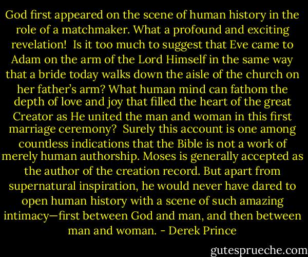 God first appeared on the scene of human history in the role of a matchmaker. What a profound and exciting revelation!<br /><br />Is it too much to suggest that Eve came to Adam on the arm of the Lord Himself in the same way that a bride today walks down the aisle of the church on her father’s arm? What human mind can fathom the depth of love and joy that filled the heart of the great Creator as He united the man and woman in this first marriage ceremony?<br /><br />Surely this account is one among countless indications that the Bible is not a work of merely human authorship. Moses is generally accepted as the author of the creation record. But apart from supernatural inspiration, he would never have dared to open human history with a scene of such amazing intimacy—first between God and man, and then between man and woman. - Derek Prince