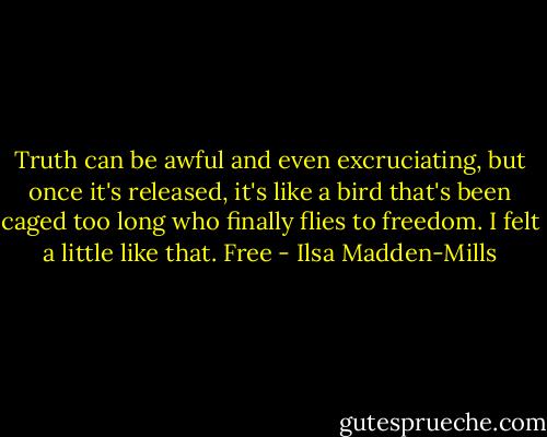 Truth can be awful and even excruciating, but once it's released, it's like a bird that's been caged too long who finally flies to freedom. I felt a little like that. Free - Ilsa Madden-Mills