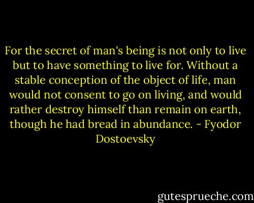 For the secret of man's being is not only to live but to have something to live for. Without a stable conception of the object of life, man would not consent to go on living, and would rather destroy himself than remain on earth, though he had bread in abundance. - Fyodor Dostoevsky