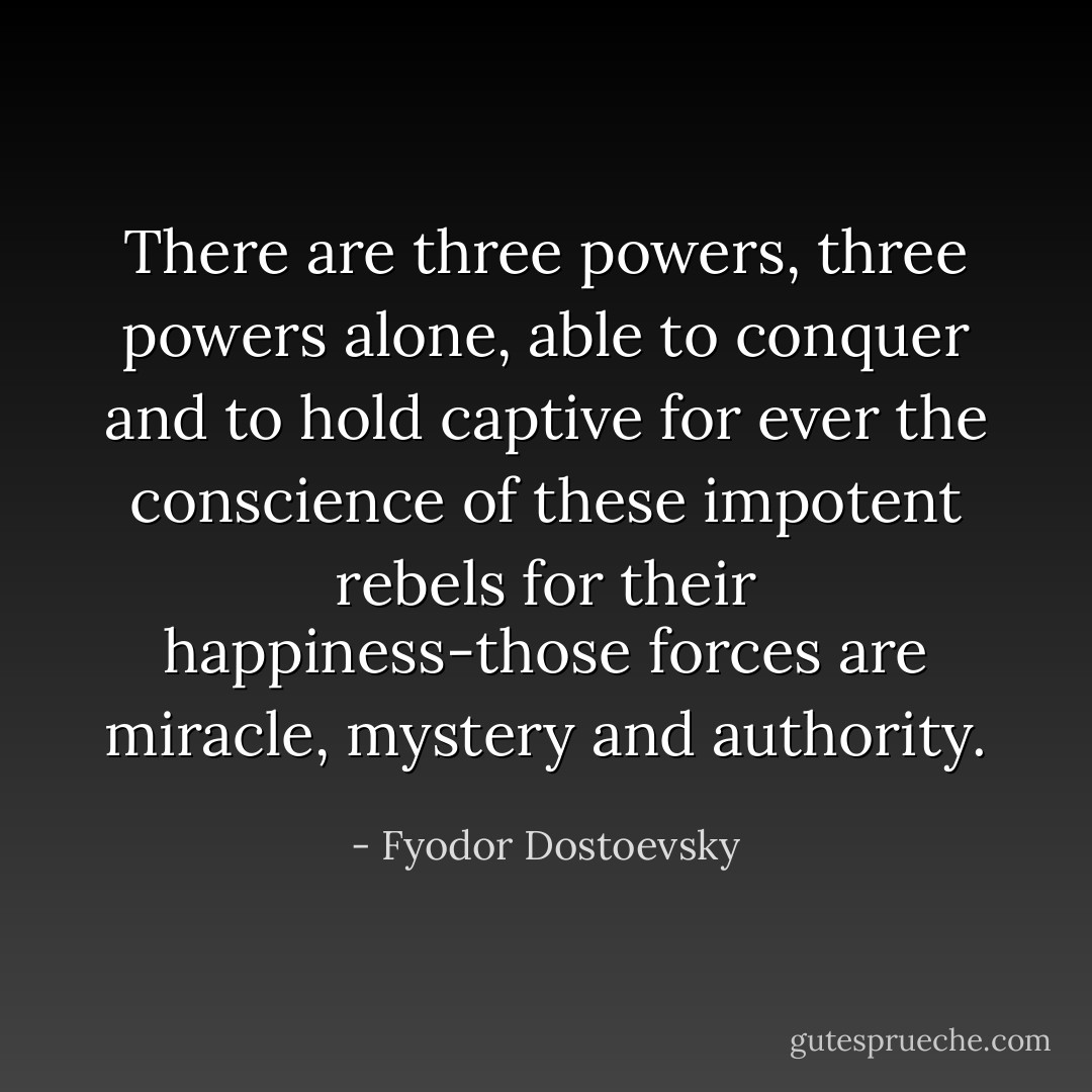 There are three powers, three powers alone, able to conquer and to hold captive for ever the conscience of these impotent rebels for their happiness-those forces are miracle, mystery and authority. - Fyodor Dostoevsky