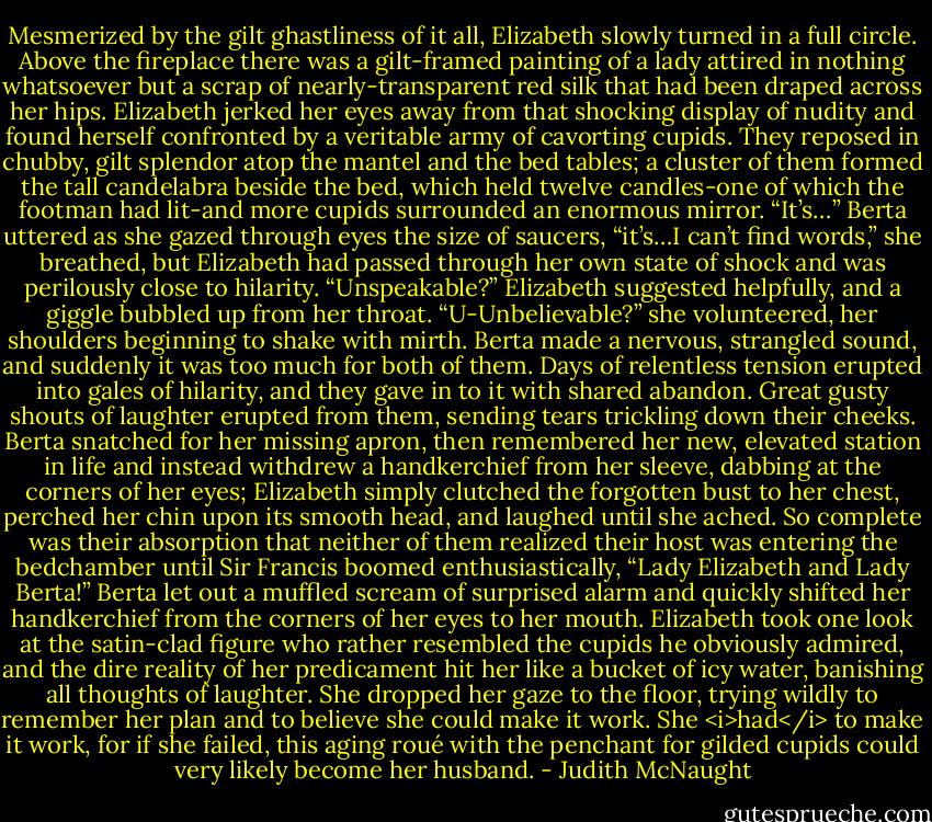 Mesmerized by the gilt ghastliness of it all, Elizabeth slowly turned in a full circle. Above the fireplace there was a gilt-framed painting of a lady attired in nothing whatsoever but a scrap of nearly-transparent red silk that had been draped across her hips. Elizabeth jerked her eyes away from that shocking display of nudity and found herself confronted by a veritable army of cavorting cupids. They reposed in chubby, gilt splendor atop the mantel and the bed tables; a cluster of them formed the tall candelabra beside the bed, which held twelve candles-one of which the footman had lit-and more cupids surrounded an enormous mirror.<br />“It’s…” Berta uttered as she gazed through eyes the size of saucers, “it’s…I can’t find words,” she breathed, but Elizabeth had passed through her own state of shock and was perilously close to hilarity.<br />“Unspeakable?” Elizabeth suggested helpfully, and a giggle bubbled up from her throat. “U-Unbelievable?” she volunteered, her shoulders beginning to shake with mirth.<br />Berta made a nervous, strangled sound, and suddenly it was too much for both of them. Days of relentless tension erupted into gales of hilarity, and they gave in to it with shared abandon. Great gusty shouts of laughter erupted from them, sending tears trickling down their cheeks. Berta snatched for her missing apron, then remembered her new, elevated station in life and instead withdrew a handkerchief from her sleeve, dabbing at the corners of her eyes; Elizabeth simply clutched the forgotten bust to her chest, perched her chin upon its smooth head, and laughed until she ached. So complete was their absorption that neither of them realized their host was entering the bedchamber until Sir Francis boomed enthusiastically, “Lady Elizabeth and Lady Berta!”<br />Berta let out a muffled scream of surprised alarm and quickly shifted her handkerchief from the corners of her eyes to her mouth.<br />Elizabeth took one look at the satin-clad figure who rather resembled the cupids he obviously admired, and the dire reality of her predicament hit her like a bucket of icy water, banishing all thoughts of laughter. She dropped her gaze to the floor, trying wildly to remember her plan and to believe she could make it work. She <i>had</i> to make it work, for if she failed, this aging roué with the penchant for gilded cupids could very likely become her husband. - Judith McNaught
