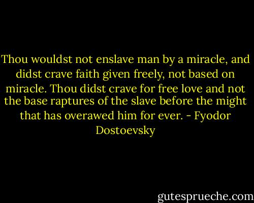 Thou wouldst not enslave man by a miracle, and didst crave faith given freely, not based on miracle. Thou didst crave for free love and not the base raptures of the slave before the might that has overawed him for ever. - Fyodor Dostoevsky