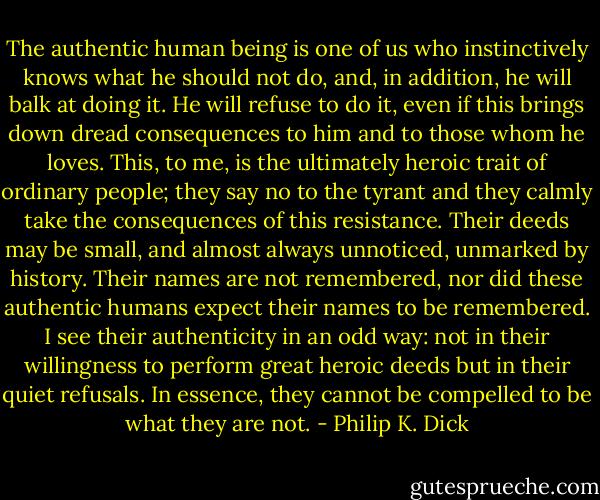 The authentic human being is one of us who instinctively knows what he should not do, and, in addition, he will balk at doing it. He will refuse to do it, even if this brings down dread consequences to him and to those whom he loves. This, to me, is the ultimately heroic trait of ordinary people; they say no to the tyrant and they calmly take the consequences of this resistance. Their deeds may be small, and almost always unnoticed, unmarked by history. Their names are not remembered, nor did these authentic humans expect their names to be remembered. I see their authenticity in an odd way: not in their willingness to perform great heroic deeds but in their quiet refusals. In essence, they cannot be compelled to be what they are not. - Philip K. Dick