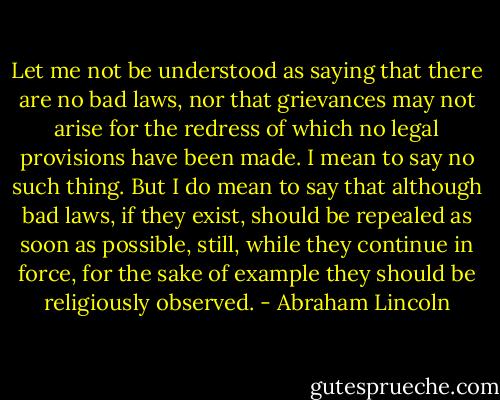 Let me not be understood as saying that there are no bad laws, nor that grievances may not arise for the redress of which no legal provisions have been made. I mean to say no such thing. But I do mean to say that although bad laws, if they exist, should be repealed as soon as possible, still, while they continue in force, for the sake of example they should be religiously observed. - Abraham Lincoln