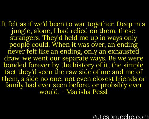 It felt as if we'd been to war together. Deep in a jungle, alone, I had relied on them, these strangers. They'd held me up in ways only people could. When it was over, an ending never felt like an ending, only an exhausted draw, we went our separate ways. Be we were bonded forever by the history of it, the simple fact they'd seen the raw side of me and me of them, a side no one, not even closest friends or family had ever seen before, or probably ever would. - Marisha Pessl