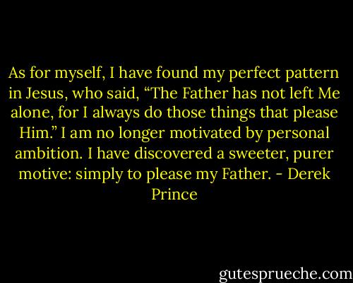 As for myself, I have found my perfect pattern in Jesus, who said, “The Father has not left Me<br />alone, for I always do those things that please Him.” I am no longer motivated by personal ambition.<br />I have discovered a sweeter, purer motive: simply to please my Father. - Derek Prince