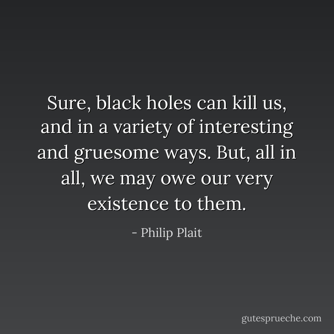 Sure, black holes can kill us, and in a variety of interesting and gruesome ways. But, all in all, we may owe our very existence to them. - Philip Plait
