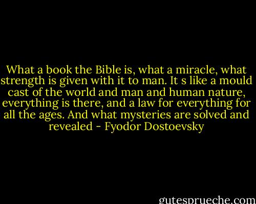 What a book the Bible is, what a miracle, what strength is given with it to man. It s like a mould cast of the world and man and human nature, everything is there, and a law for everything for all the ages. And what mysteries are solved and revealed - Fyodor Dostoevsky