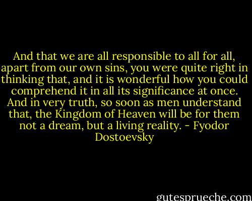 And that we are all responsible to all for all, apart from our own sins, you were quite right in thinking that, and it is wonderful how you could comprehend it in all its significance at once. And in very truth, so soon as men understand that, the Kingdom of Heaven will be for them not a dream, but a living reality. - Fyodor Dostoevsky