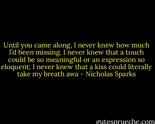 Until you came along, I never knew how much I’d been missing. I never knew that a touch could be so meaningful or an expression so eloquent; I never knew that a kiss could literally take my breath awa - Nicholas Sparks