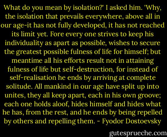 What do you mean by isolation?' I asked him. 'Why, the isolation that prevails everywhere, above all in our age-it has not fully developed, it has not reached its limit yet. Fore every one strives to keep his individuality as apart as possible, wishes to secure the greatest possible fulness of life for himself; but meantime all his efforts result not in attaining fulness of life but self-destruction, for instead of self-realisation he ends by arriving at complete solitude. All mankind in our age have split up into unites, they all keep apart, each in his own groove; each one holds aloof, hides himself and hides what he has, from the rest, and he ends by being repelled by others and repelling them. - Fyodor Dostoevsky