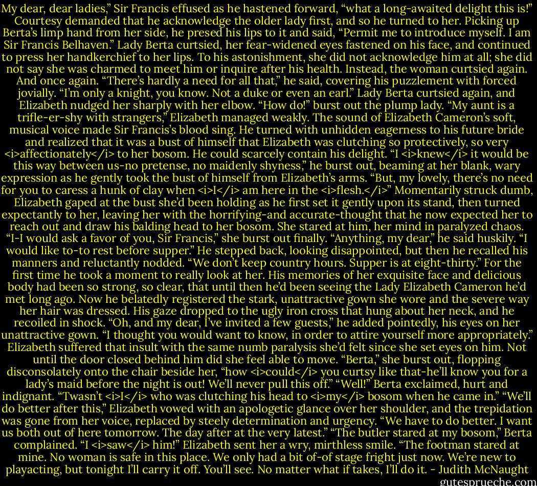 My dear, dear ladies,” Sir Francis effused as he hastened forward, “what a long-awaited delight this is!” Courtesy demanded that he acknowledge the older lady first, and so he turned to her. Picking up Berta’s limp hand from her side, he presed his lips to it and said, “Permit me to introduce myself. I am Sir Francis Belhaven.”<br />Lady Berta curtsied, her fear-widened eyes fastened on his face, and continued to press her handkerchief to her lips. To his astonishment, she did not acknowledge him at all; she did not say she was charmed to meet him or inquire after his health. Instead, the woman curtsied again. And once again. “There’s hardly a need for all that,” he said, covering his puzzlement with forced jovially. “I’m only a knight, you know. Not a duke or even an earl.”<br />Lady Berta curtsied again, and Elizabeth nudged her sharply with her elbow. “How do!” burst out the plump lady.<br />“My aunt is a trifle-er-shy with strangers,” Elizabeth managed weakly.<br />The sound of Elizabeth Cameron’s soft, musical voice made Sir Francis’s blood sing. He turned with unhidden eagerness to his future bride and realized that it was a bust of himself that Elizabeth was clutching so protectively, so very <i>affectionately</i> to her bosom. He could scarcely contain his delight. “I <i>knew</i> it would be this way between us-no pretense, no maidenly shyness,” he burst out, beaming at her blank, wary expression as he gently took the bust of himself from Elizabeth’s arms. “But, my lovely, there’s no need for you to caress a hunk of clay when <i>I</i> am here in the <i>flesh.</i>”<br />Momentarily struck dumb, Elizabeth gaped at the bust she’d been holding as he first set it gently upon its stand, then turned expectantly to her, leaving her with the horrifying-and accurate-thought that he now expected her to reach out and draw his balding head to her bosom. She stared at him, her mind in paralyzed chaos. “I-I would ask a favor of you, Sir Francis,” she burst out finally.<br />“Anything, my dear,” he said huskily.<br />“I would like to-to rest before supper.”<br />He stepped back, looking disappointed, but then he recalled his manners and reluctantly nodded. “We don’t keep country hours. Supper is at eight-thirty.” For the first time he took a moment to really look at her. His memories of her exquisite face and delicious body had been so strong, so clear, that until then he’d been seeing the Lady Elizabeth Cameron he’d met long ago. Now he belatedly registered the stark, unattractive gown she wore and the severe way her hair was dressed. His gaze dropped to the ugly iron cross that hung about her neck, and he recoiled in shock. “Oh, and my dear, I’ve invited a few guests,” he added pointedly, his eyes on her unattractive gown. “I thought you would want to know, in order to attire yourself more appropriately.”<br />Elizabeth suffered that insult with the same numb paralysis she’d felt since she set eyes on him. Not until the door closed behind him did she feel able to move. “Berta,” she burst out, flopping disconsolately onto the chair beside her, “how <i>could</i> you curtsy like that-he’ll know you for a lady’s maid before the night is out! We’ll never pull this off.”<br />“Well!” Berta exclaimed, hurt and indignant. “Twasn’t <i>I</i> who was clutching his head to <i>my</i> bosom when he came in.”<br />“We’ll do better after this,” Elizabeth vowed with an apologetic glance over her shoulder, and the trepidation was gone from her voice, replaced by steely determination and urgency. “We have to do better. I want us both out of here tomorrow. The day after at the very latest.”<br />“The butler stared at my bosom,” Berta complained. “I <i>saw</i> him!”<br />Elizabeth sent her a wry, mirthless smile. “The footman stared at mine. No woman is safe in this place. We only had a bit of-of stage fright just now. We’re new to playacting, but tonight I’ll carry it off. You’ll see. No matter what if takes, I’ll do it. - Judith McNaught