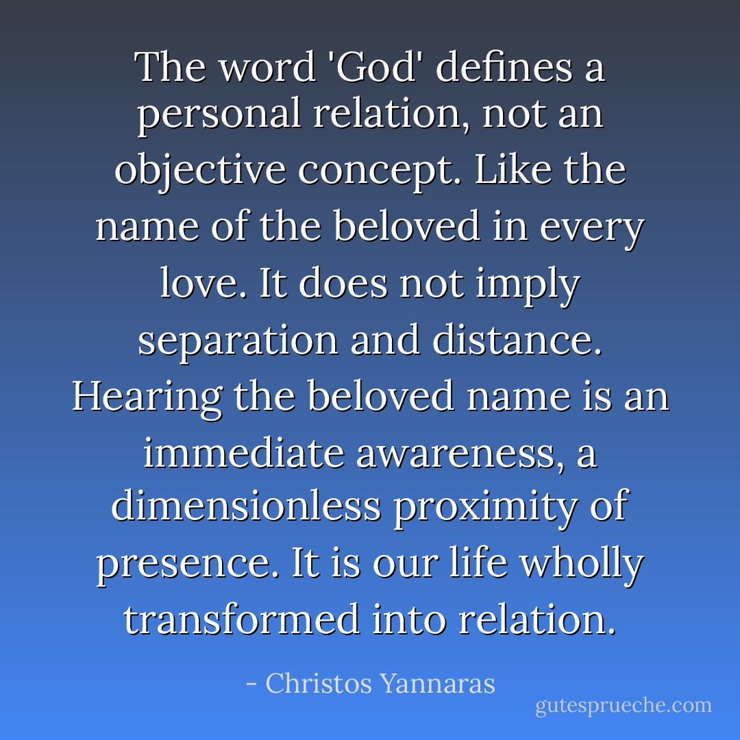 The word 'God' defines a personal relation, not an objective concept. Like the name of the beloved in every love. It does not imply separation and distance. Hearing the beloved name is an immediate awareness, a dimensionless proximity of presence. It is our life wholly transformed into relation. - Christos Yannaras