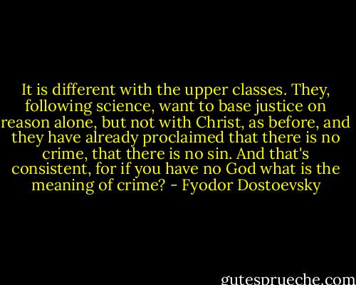 It is different with the upper classes. They, following science, want to base justice on reason alone, but not with Christ, as before, and they have already proclaimed that there is no crime, that there is no sin. And that's consistent, for if you have no God what is the meaning of crime? - Fyodor Dostoevsky