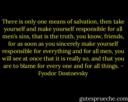 There is only one means of salvation, then take yourself and make yourself responsible for all men's sins, that is the truth, you know, friends, for as soon as you sincerely make yourself responsible for everything and for all men, you will see at once that it is really so, and that you are to blame for every one and for all things. - Fyodor Dostoevsky