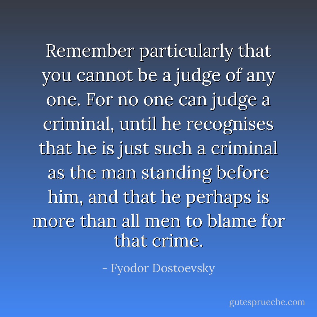 Remember particularly that you cannot be a judge of any one. For no one can judge a criminal, until he recognises that he is just such a criminal as the man standing before him, and that he perhaps is more than all men to blame for that crime. - Fyodor Dostoevsky