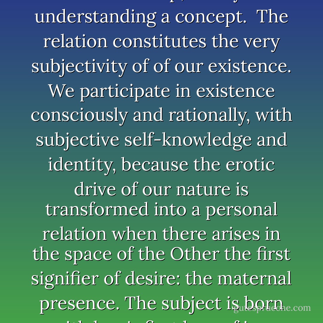 We know God by cultivating a relationship, not by understanding a concept.<br /><br />The relation constitutes the very subjectivity of of our existence. We participate in existence consciously and rationally, with subjective self-knowledge and identity, because the erotic drive of our nature is transformed into a personal relation when there arises in the space of the Other the first signifier of desire: the maternal presence. The subject is born with love's first leap of joy. - Christos Yannaras