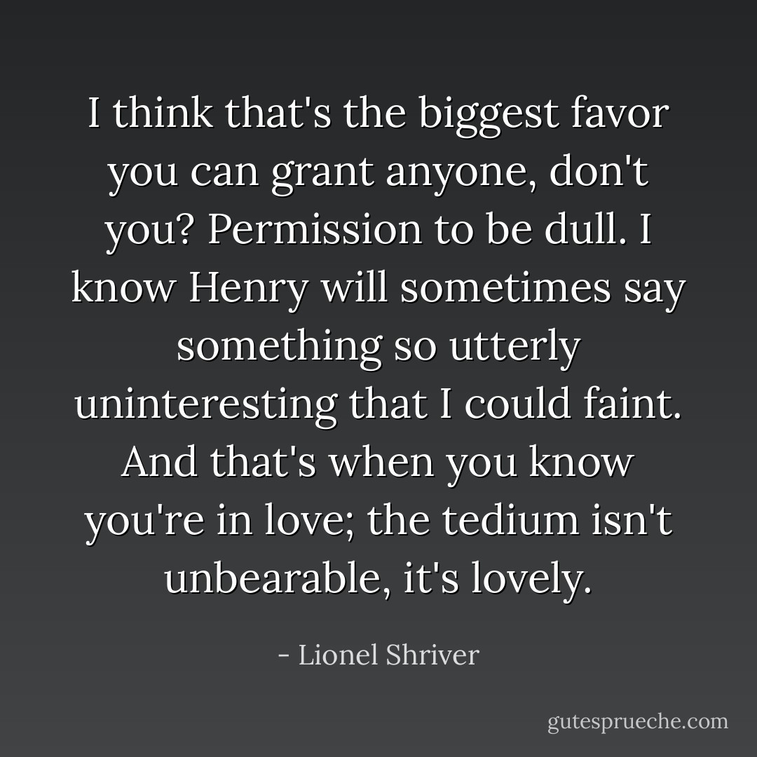 I think that's the biggest favor you can grant anyone, don't you? Permission to be dull. I know Henry will sometimes say something so utterly uninteresting that I could faint. And that's when you know you're in love; the tedium isn't unbearable, it's lovely. - Lionel Shriver