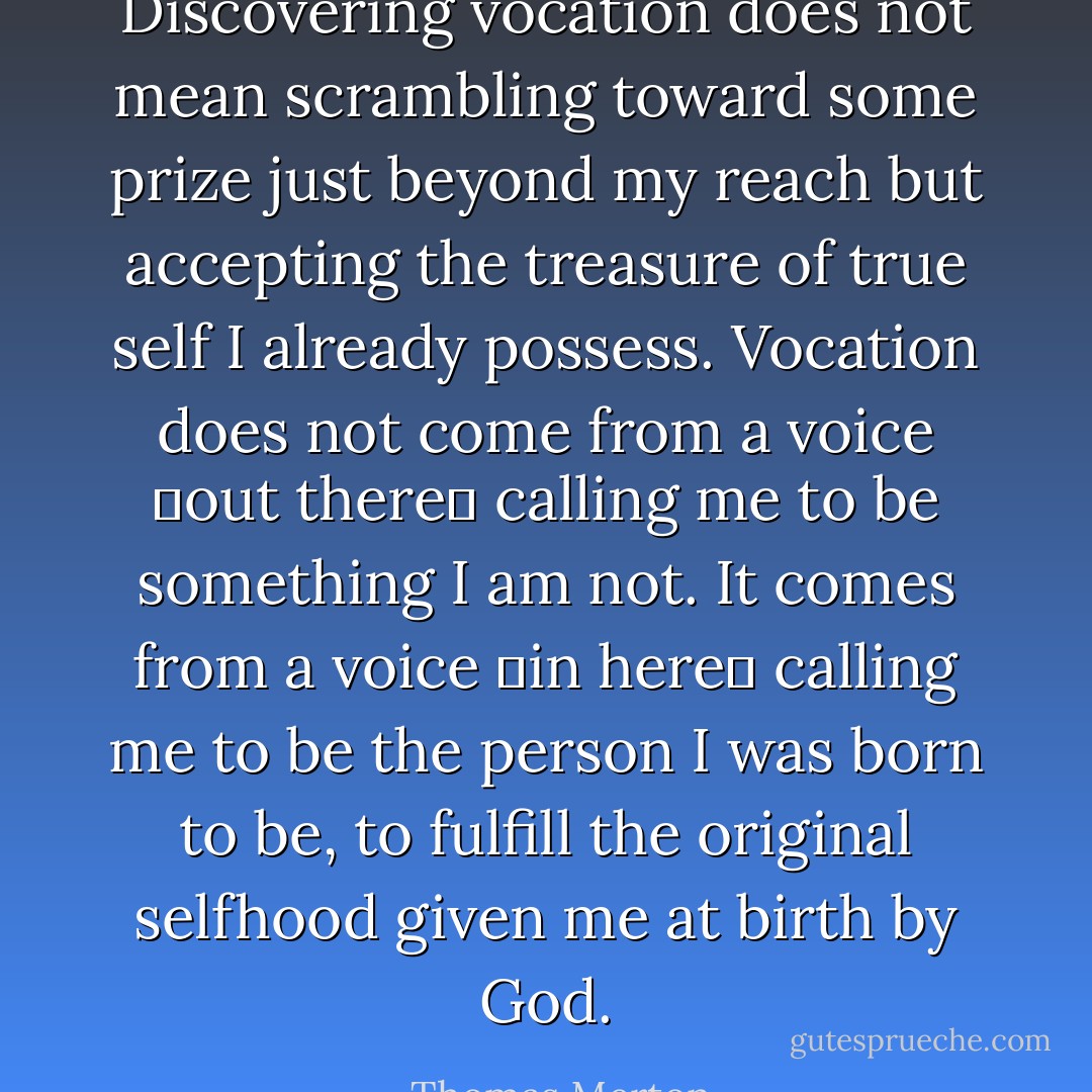 Discovering vocation does not mean scrambling toward some prize just beyond my reach but accepting the treasure of true self I already possess. Vocation does not come from a voice out there calling me to be something I am not. It comes from a voice in here calling me to be the person I was born to be, to fulfill the original selfhood given me at birth by God. - Thomas Merton